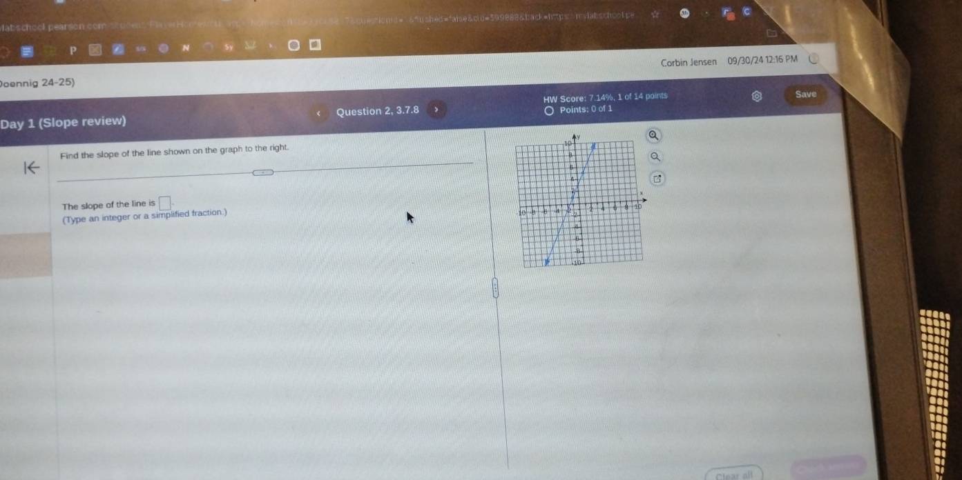 lat scheck pearsón cón & c u= 599888&back=htps m slatschoo t s 
P a N 
Doennig 24-25) Corbin Jensen 09/30/24 12:16 PM 
HW Score: 7.14%, 1 of 14 points Save 
Day 1 (Slope review) Question 2,3. 7.8 Points: 0 of 1 
Find the slope of the line shown on the graph to the right. 
The slope of the line is □ . 
(Type an integer or a simplified fraction.)