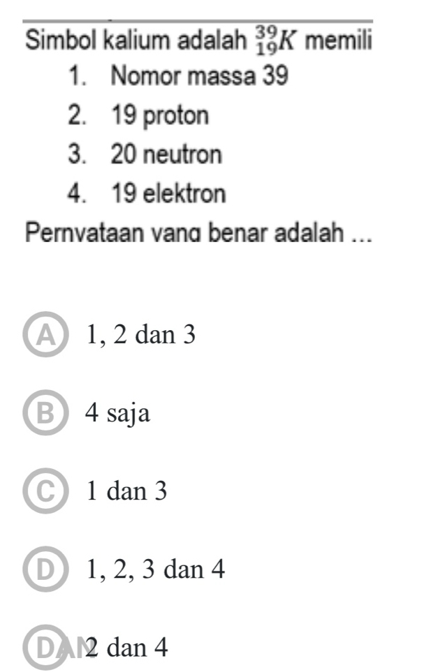 Simbol kalium adalah _(19)^(39)K memili
1. Nomor massa 39
2. 19 proton
3. 20 neutron
4. 19 elektron
Pernvataan vand benar adalah ...
A1, 2 dan 3
B 4 saja
C 1 dan3
D 1, 2, 3 dan 4
DA2 dan 4