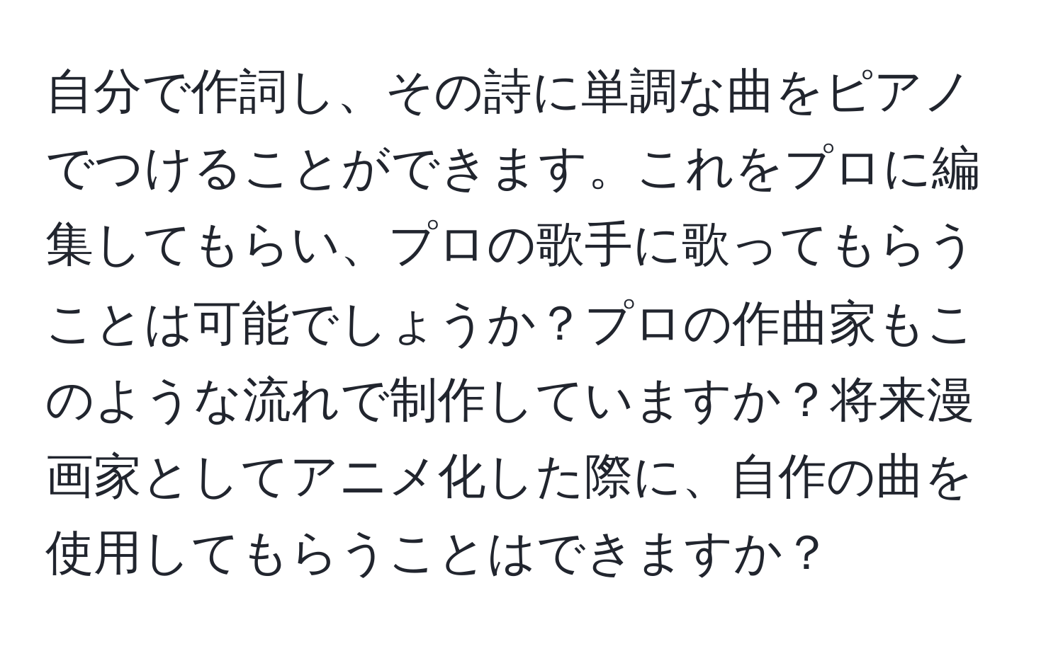 自分で作詞し、その詩に単調な曲をピアノでつけることができます。これをプロに編集してもらい、プロの歌手に歌ってもらうことは可能でしょうか？プロの作曲家もこのような流れで制作していますか？将来漫画家としてアニメ化した際に、自作の曲を使用してもらうことはできますか？