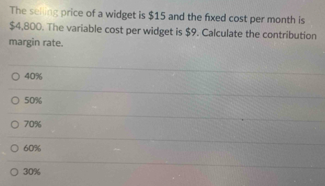 The selling price of a widget is $15 and the fixed cost per month is
$4,800. The variable cost per widget is $9. Calculate the contribution
margin rate.
40%
50%
70%
60%
30%