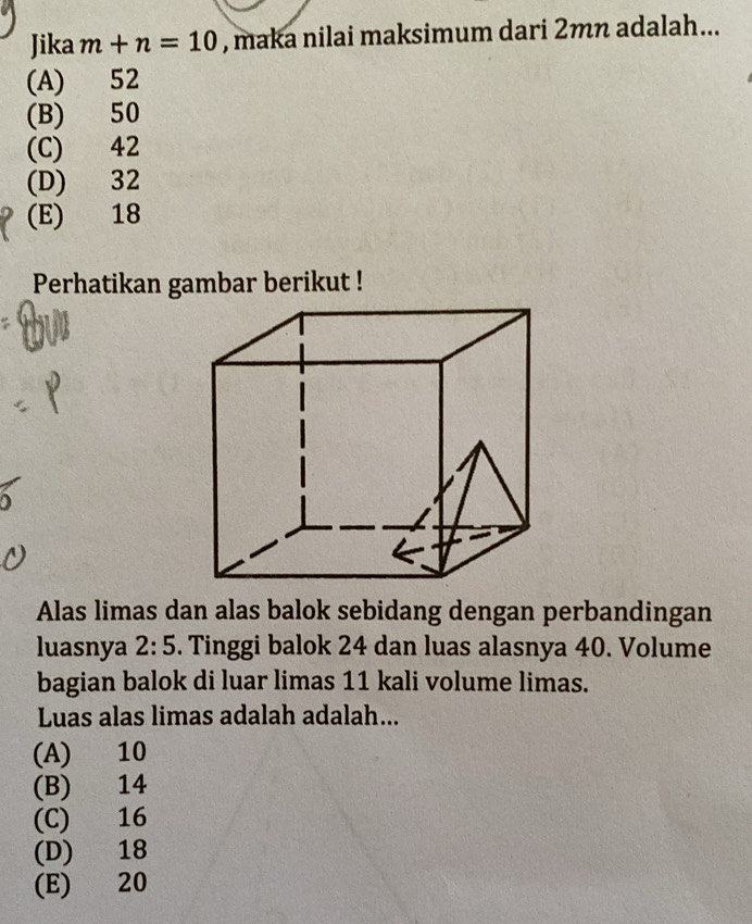 Jika m+n=10 , maka nilai maksimum dari 2mn adalah...
(A) 52
(B) 50
(C) 42
(D) 32
(E) 18
Perhatikan gambar berikut !
Alas limas dan alas balok sebidang dengan perbandingan
luasnya 2:5. Tinggi balok 24 dan luas alasnya 40. Volume
bagian balok di luar limas 11 kali volume limas.
Luas alas limas adalah adalah...
(A) 10
(B) 14
(C) 16
(D) 18
(E) 20