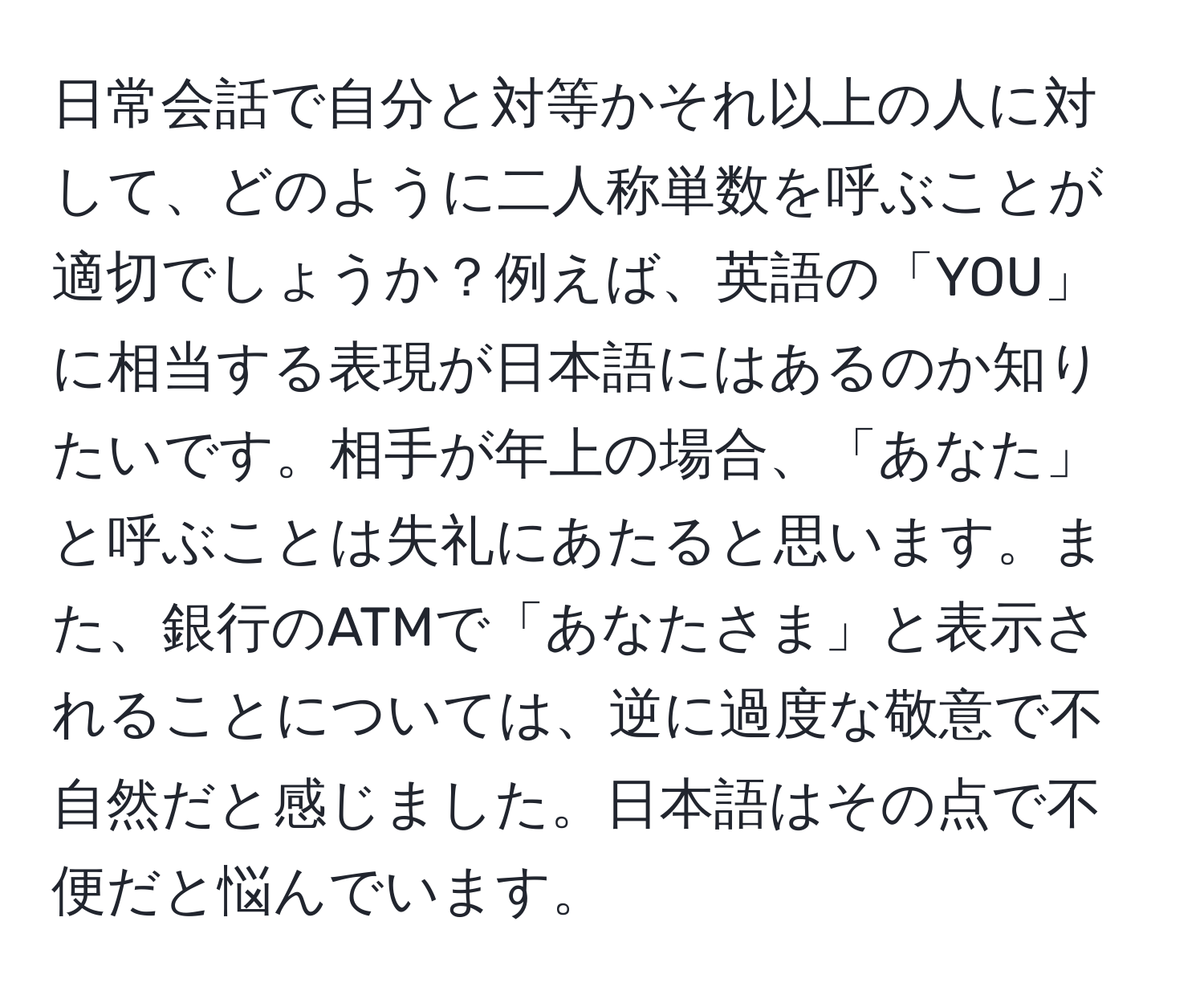 日常会話で自分と対等かそれ以上の人に対して、どのように二人称単数を呼ぶことが適切でしょうか？例えば、英語の「YOU」に相当する表現が日本語にはあるのか知りたいです。相手が年上の場合、「あなた」と呼ぶことは失礼にあたると思います。また、銀行のATMで「あなたさま」と表示されることについては、逆に過度な敬意で不自然だと感じました。日本語はその点で不便だと悩んでいます。