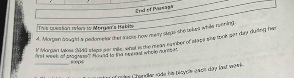 End of Passage 
This question refers to Morgan's Habits 
4. Morgan bought a pedometer that tracks how many steps she takes while running. 
If Morgan takes 2640 steps per mile, what is the mean number of steps she took per day during her 
first week of progress? Round to the nearest whole number. 
_steps 
f miles Chandler rode his bicycle each day last week.