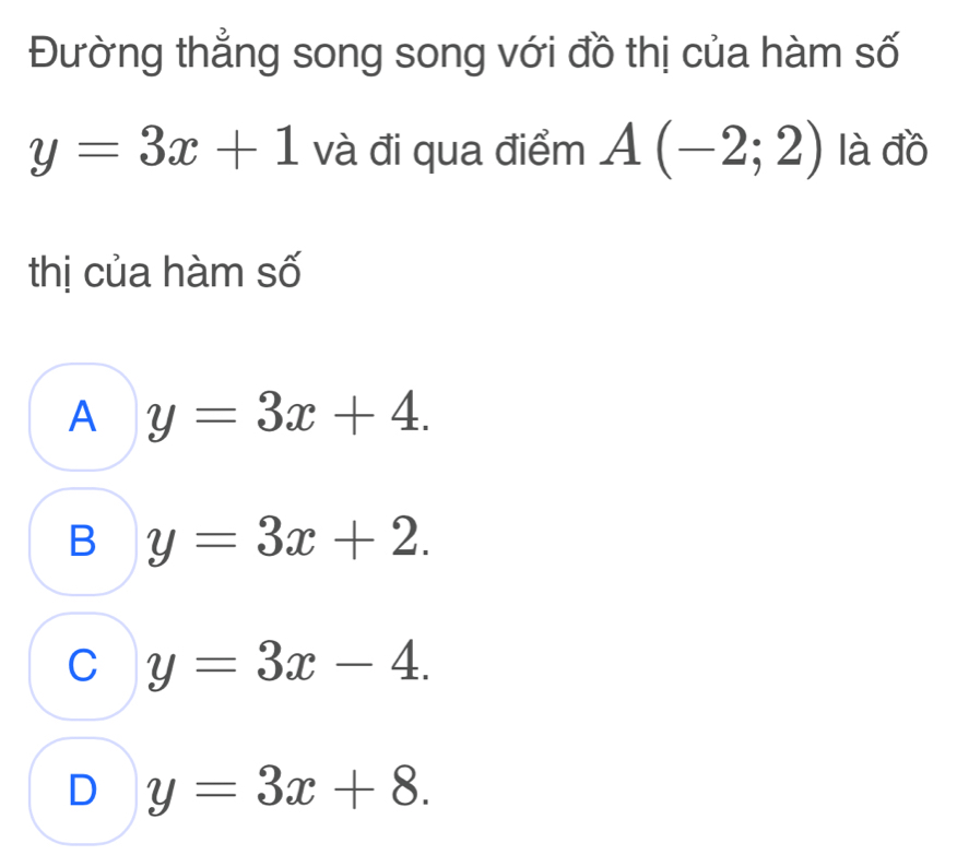 Đường thẳng song song với đồ thị của hàm số
y=3x+1 và đi qua điểm A(-2;2) là đồ
thị của hàm số
A y=3x+4.
B y=3x+2.
C y=3x-4.
D y=3x+8.