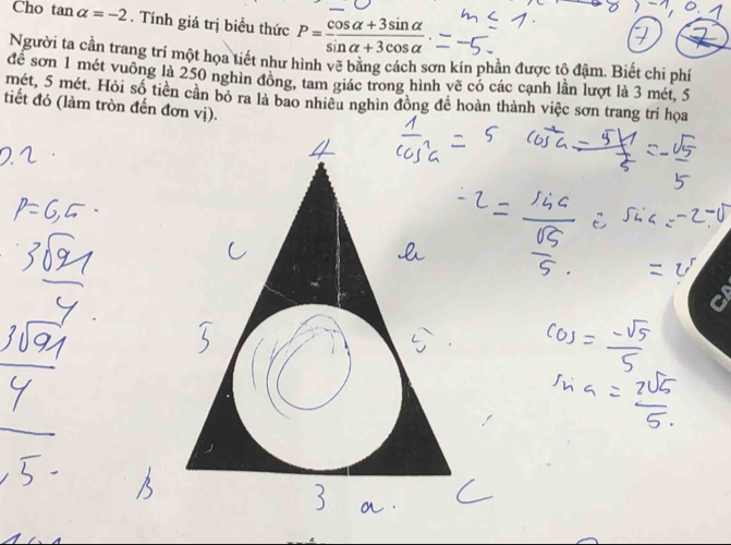 Cho tan alpha =-2. Tính giá trị biểu thức P= (cos alpha +3sin alpha )/sin alpha +3cos alpha  
Người ta cần trang trí một họa tiết như hình vẽ bằng cách sơn kín phần được tô đâm. Biết chi phí 
để sơn 1 mét vuông là 250 nghìn đông, tam giác trong hình vẽ có các cạnh lần lượt là 3 mét, 5
mét, 5 mét. Hỏi số tiền cần bỏ ra là bao nhiêu nghìn đồng để hoàn thành việc sơn trang trí họa 
tiết đó (làm tròn đến đơn vị).