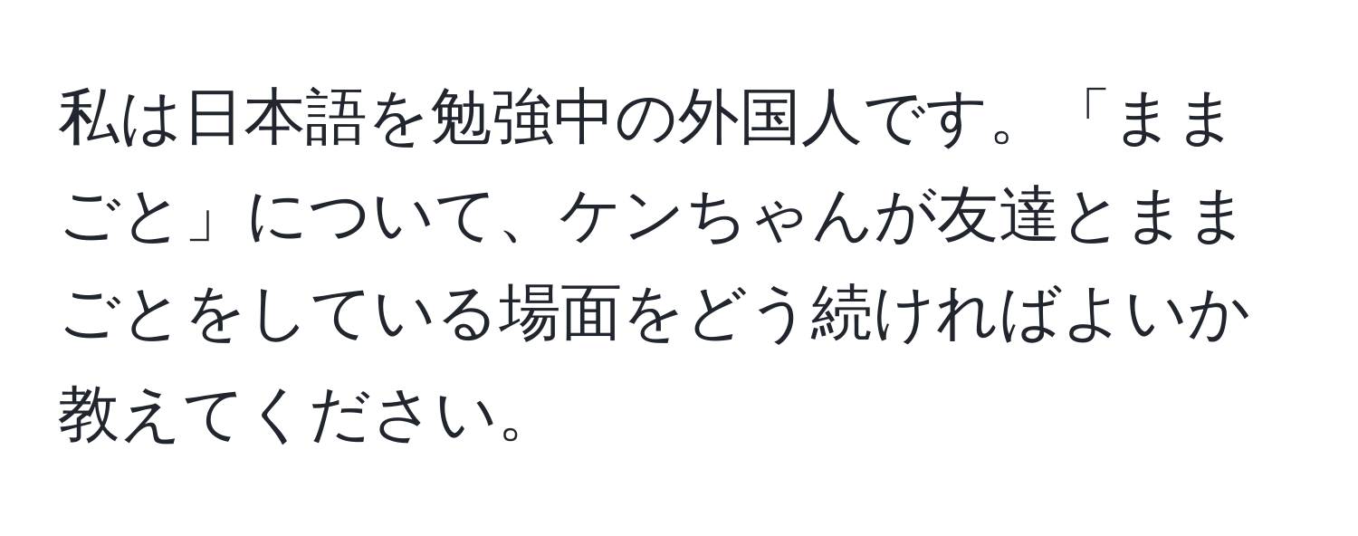 私は日本語を勉強中の外国人です。「ままごと」について、ケンちゃんが友達とままごとをしている場面をどう続ければよいか教えてください。