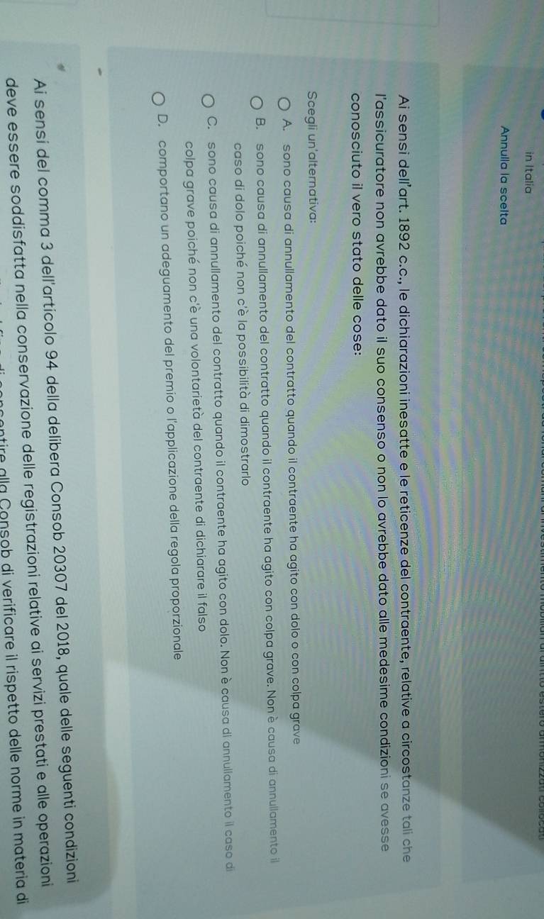 in Italia
Annulla la scelta
Ai sensi delľ’art. 1892 c.c., le dichiarazioni inesatte e le reticenze del contraente, relative a circostanze tali che
l’assicuratore non avrebbe dato il suo consenso o non lo avrebbe dato alle medesime condizioni se avesse
conosciuto il vero stato delle cose:
Scegli un'alternativa:
A. sono causa di annullamento del contratto quando il contraente ha agito con dolo o con colpa grave
B. sono causa di annullamento del contratto quando il contraente ha agito con colpa grave. Nonè causa di annullamento il
caso di dolo poiché non c'è la possibilità di dimostrarlo
C. sono causa di annullamento del contratto quando il contraente ha agito con dolo. Non è causa di annullamento il caso di
colpa grave poiché non c'è una volontarietà del contraente di dichiarare il falso
D. comportano un adeguamento del premio o l'applicazione della regola proporzionale
Ai sensi del comma 3 dell'articolo 94 della delibera Consob 20307 del 2018, quale delle seguenti condizioni
deve essere soddisfatta nella conservazione delle registrazioni relative ai servizi prestati e alle operazioni
antire alla Consob di verificare il rispetto delle norme in materia di