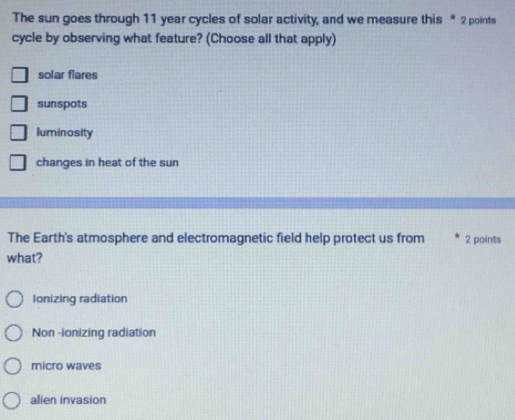 The sun goes through 11 year cycles of solar activity, and we measure this * 2 points
cycle by observing what feature? (Choose all that apply)
solar flares
sunspots
luminosity
changes in heat of the sun
The Earth's atmosphere and electromagnetic field help protect us from 2 points
what?
Ionizing radiation
Non -ionizing radiation
micro waves
alien invasion