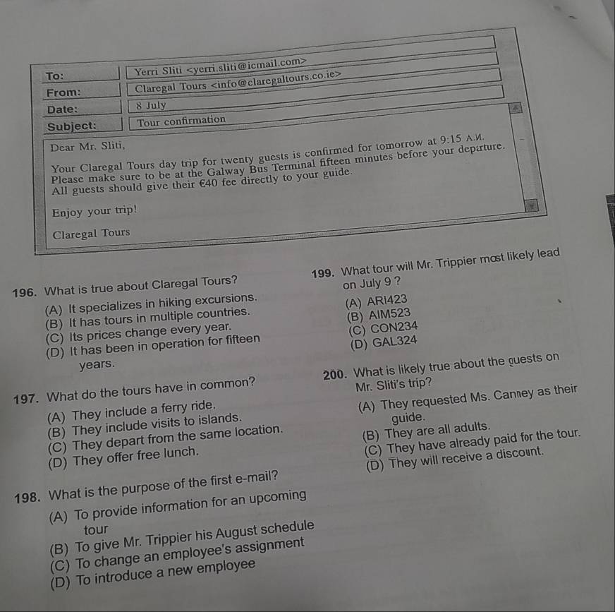 To: Yerri Sliti
From: Claregal Tours
Date: 8 July
a
Subject: Tour confirmation
Dear Mr. Sliti,
Your Claregal Tours day trip for twenty guests is confirmed for tomorrow at
Please make sure to be at the Galway Bus Terminal fifteen minutes before your departure. 9:15 A.M.
All guests should give their €40 fee directly to your guide.
Enjoy your trip!
Claregal Tours
196. What is true about Claregal Tours? 199. What tour will Mr. Trippier most likely lead
(A) It specializes in hiking excursions. on July 9 ?
(B) It has tours in multiple countries. (A) ARi423
(C) Its prices change every year. (B) AlM523
(D) It has been in operation for fifteen (C) CON234
years. (D) GAL324
197. What do the tours have in common? 200. What is likely true about the guests on
Mr. Sliti's trip?
(B) They include visits to islands. (A) They requested Ms. Canney as their
(A) They include a ferry ride.
(C) They depart from the same location. guide.
(C) They have already paid for the tour.
(D) They offer free lunch. (B) They are all adults.
198. What is the purpose of the first e-mail? (D) They will receive a discount.
(A) To provide information for an upcoming
tour
(B) To give Mr. Trippier his August schedule
(C) To change an employee's assignment
(D) To introduce a new employee