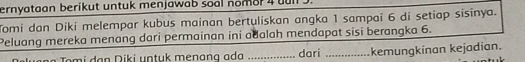 ernyataan berikut untuk menjawab soal nomor 4 uul . 
Tomi dan Díki melempar kubus mainan bertuliskan angka 1 sampai 6 di setiap sisinya. 
Peluang mereka menang dari permainan ini adalah mendapat sisi berangka 6. 
Tomi dạn Diki untuk menang ad _dari _kemungkinan kejadian.