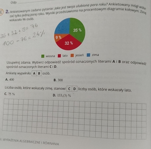 Odp.
_
) 2. Ankietowanym zadano pytanie: Jøka jest twoja ulubionα porα roku? Ankietowany mógł wska
wskazało 96 osób. zać tylko jedną porę roku, Wyniki przedstawiono na procentowym diagramie kołowym. Zime
35 %
9 %
32 %
wiosna lato jesień zima
Uzupełnij zdania. Wybierz odpowiedź spośród oznaczonych literami A i B oraz odpowiedź
spośród oznaczonych literami C i D.
Ankiete wypełniło A B osób.
A. 400 B. 300
Liczba osób, które wskazały zimę, stanowi C D liczby osób, które wskazały lato.
C. 75 % D. 133,(3) %
I. WYRAZENIA ALGEBRAICZNE I RóWNANIA