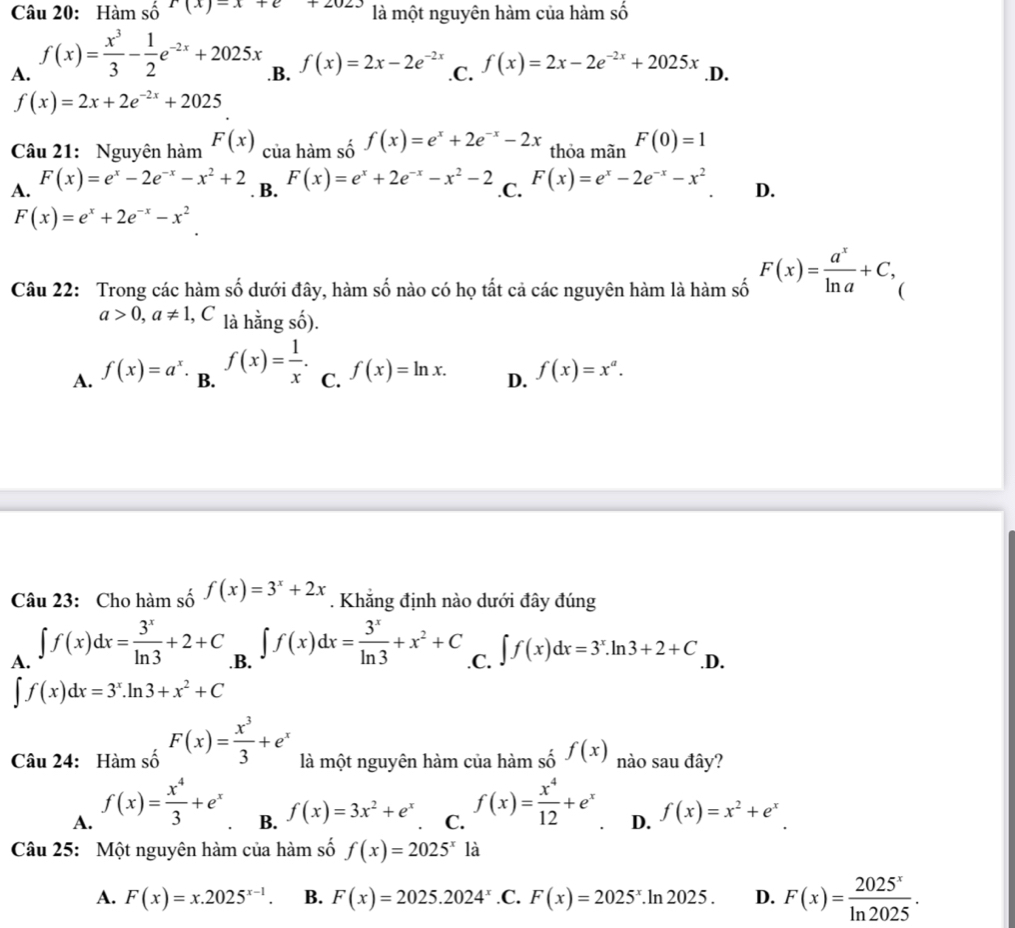 Hàm số r(x)-x+e+2023 là một nguyên hàm của hàm số
A. f(x)= x^3/3 - 1/2 e^(-2x)+2025x .B. f(x)=2x-2e^(-2x) .C. f(x)=2x-2e^(-2x)+2025x .D.
f(x)=2x+2e^(-2x)+2025
Câu 21: Nguyên hàm F(x)_ciraham số f(x)=e^x+2e^(-x)-2x thỏa mãn F(0)=1
A. F(x)=e^x-2e^(-x)-x^2+2 F(x)=e^x+2e^(-x)-x^2-2 .C. F(x)=e^x-2e^(-x)-x^2 D.
. B.
F(x)=e^x+2e^(-x)-x^2
Câu 22: Trong các hàm số dưới đây, hàm số nào có họ tất cả các nguyên hàm là hàm số F(x)= a^x/ln a +C, C
a>0,a!= 1 l, C là hằng số).
A. f(x)=a^x B. f(x)= 1/x . C. f(x)=ln x. D. f(x)=x^a.
Câu 23: Cho hàm số f(x)=3^x+2x. Khắng định nào dưới đây đúng
A. ∈t f(x)dx= 3^x/ln 3 +2+C .B. ∈t f(x)dx= 3^x/ln 3 +x^2+C .C. ∈t f(x)dx=3^x.ln 3+2+C .D.
∈t f(x)dx=3^x.ln 3+x^2+C
Câu 24: Hàm số F(x)= x^3/3 +e^x là một nguyên hàm của hàm số f(x) nào sau đây?
A. f(x)= x^4/3 +e^x
B. f(x)=3x^2+e^x C. f(x)= x^4/12 +e^x D. f(x)=x^2+e^x.
Câu 25: Một nguyên hàm của hàm số f(x)=2025^x1a
A. F(x)=x.2025^(x-1). B. F(x)=2025.2024^x .C. F(x)=2025^x.ln 2025. D. F(x)= 2025^x/ln 2025 .