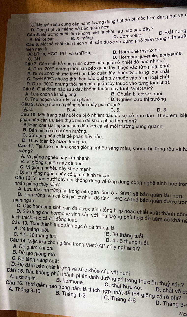 C. Nguyên liệu cung cấp năng lượng dạng bột dễ bị mốc hơn dạng hạt và n
D. Dạng hạt và miếng dễ bảo quản hơn.
Câu 5. Bể ương nuôi tôm không nên là chất liệu nào sau đây?
A. Bể lót bạt B. Xi măng C. Composite D. Đất nung.
Câu 6. Một số chất kích thích sinh sản được sử dụng phố biến trong sản xuấ
hiện nay là
A. LRHa, HCG, PG, và GnRHa,... B. Hormone thyroxine.
C. GH.
D. Hormone juvenile, ecdysone.
Câu 7. Các chất bổ sung nên được bảo quản ở nhiệt độ bao nhiêu?
A. Dưới 20°C nhưng thời hạn bảo quản tùy thuộc vào từng loại chất
B. Dưới 40°C nhưng thời hạn bảo quản tùy thuộc vào từng loại chất
C. Dưới 50^oC nhưng thời hạn bảo quản tùy thuộc vào từng loại chất
D. Dưới 30^oC nhưng thời hạn bảo quản tùy thuộc vào từng loại chất.
Câu 8. Giai đoạn nào sau đây không thuộc quy trình VietGAP?
A. Lựa chọn và thả giống B. Chuẩn bị cơ sở nuôi
C. Thu hoạch và xử lý sản phẫm D. Nghiên cứu thị trường
Câu 9. Ương nuôi cá giống gồm mấy giai đoạn?
A. 2. B. 4. C. 5. D. 3.
Câu 10. Một trang trại nuôi cá bị ô nhiễm dầu do sự cố tràn dầu. Theo em, biệ
pháp nào cần ưu tiên thực hiện để khắc phục tình hình?
A. Hạn chế sự tiếp xúc của dầu với cá và môi trường xung quanh.
B. Bán hết số cá bị ảnh hưởng.
C. Sử dụng hóa chất đễ phân hủy dầu.
D. Thay toàn bộ nước trong ao.
Câu 11. Tại sao cần lựa chọn giống nghêu sáng màu, không bị đóng rêu và ha
miệng?
A. Vì giống nghêu này lớn nhanh
B. Vì giống nghêu này dễ nuôi
C. Vì giống nghêu này khỏe mạnh
D. Vì giống nghêu này có giá trị kinh tế cao
Câu 12. Ý nào dưới đây nói không đúng về ứng dụng công nghệ sinh học tron
nhân giống thủy sản?
A. Lưu trữ tinh trùng cá trong nitrogen lỏng ở -196°C sẽ bảo quản lâu hơn.
B. Tinh trùng của cá khi giữ ở nhiệt độ từ 4-6°C có thể bảo quản được tron
gian ngắn.
C. Các hormone sinh sản đã được sinh tổng hợp hoặc chiết xuất thành công
D. Sử dụng các hormone sinh sản với liều lượng phù hợp đễ tiêm có khả nà
kích thích cho cá đẻ đồng loạt.
Câu 13. Tuổi thành thục sinh dục ở cá tra cái là
A. 24 tháng tuổi. B. 36 tháng tuổi.
C. 12 - 18 tháng tuổi.  D. 4 - 6 tháng tuổi.
Câu 14. Việc lựa chọn giống trong VietGAP có ý nghĩa gì?
A. Để giảm chi phí
B. Để tạo giống mới
C. Để tăng năng suất
D. Để đảm bảo chất lượng và sức khỏe của vật nuôi
Câu 15. Đâu không phải thành phần dinh dưỡng có trong thức ăn thuỷ sản? A. axit amin. B. hormone. C. chất hữu cơ.  D. chất vô cơ
Câu 16. Thời điểm nào trong năm là thích hợp nhất đễ thả giống cá rô phi?
A. Tháng 9-10 B. Tháng 1-2 C. Tháng 4-6 D. Tháng 3-4
2/zx