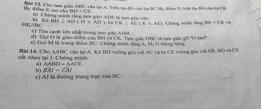 Cho tam giác ABC cân tại A. Trên tia đổi của tia BC lấy điểm D, trên tia đối của tia CB
lấy điểm E sao cho BD=CE. 
a) Chứng minh rằng tam giác ADE là tam giác cân. 
b) Kẻ
HK//BC BH⊥ AD(H∈ AD) ,kè CK⊥ AE(K∈ AE). Chứng minh rằng BH=CK và 
c) Tìm cạnh lớn nhất trong tam giác AHB. 
d) Gọi O là giao điểm của BH và CK. Tam giác OBC là tam giác gì? Vì sao? 
e) Gọi M là trung điểm BC. Chứng minh rằng A, M, O thằng hàng. 
Bài 14. Cho △ ABC cân tại A. Kẻ BD vuông góc với AC và kẻ CE vuông góc với AB. BD và CE 
cắt nhau tại I. Chứng minh: 
a) △ ABD=△ ACE
b) widehat BAI=widehat CAI
c) AI là đường trung trực của BC.