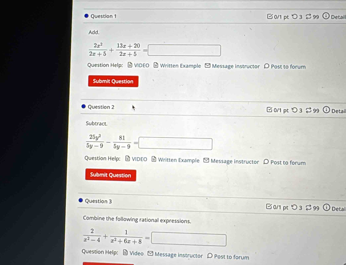 □ 0/1 ptつ 3 % 99 Detail 
Add.
 2x^2/2x+5 + (13x+20)/2x+5 =□
Question Help: → VIDEO Written Example - Message instructor Post to forum 
Submit Question 
Question 2 □ 0/1 pt つ 3 % 99 Detail 
Subtract.
 25y^2/5y-9 - 81/5y-9 =□
Question Help: VIDEO Written Example - Message instructor D Post to forum 
Submit Question 
Question 3 
□ 0/1 pt つ 3 % 99 Detai 
Combine the following rational expressions.
 2/x^2-4 + 1/x^2+6x+8 = □ □ 
Question Help: Video ≌ Message instructor D Post to forum