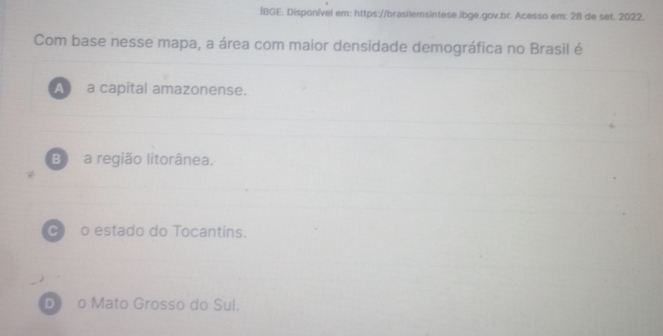 ÍBGE. Disponível em: https://brasilemsintese.ibge.gov.br. Acesso em: 28 de set. 2022.
Com base nesse mapa, a área com maior densidade demográfica no Brasil é
A a capital amazonense.
B) a região litorânea.
C) o estado do Tocantins.
D) o Mato Grosso do Sul.