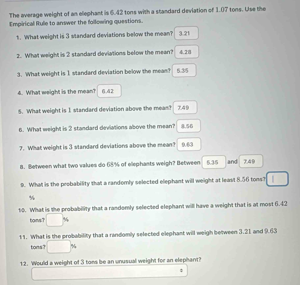 The average weight of an elephant is 6.42 tons with a standard deviation of 1.07 tons. Use the
Empirical Rule to answer the following questions.
1. What weight is 3 standard deviations below the mean? 3.21
2. What weight is 2 standard deviations below the mean? 4.28
3. What weight is 1 standard deviation below the mean? 5.35
4. What weight is the mean? 6.42
5. What weight is 1 standard deviation above the mean? 7.49
6. What weight is 2 standard deviations above the mean? 8.56
7. What weight is 3 standard deviations above the mean? 9.63
8. Between what two values do 68% of elephants weigh? Between 5.35 and 7.49
9. What is the probability that a randomly selected elephant will weight at least 8.56 tons?
%
10. What is the probability that a randomly selected elephant will have a weight that is at most 6.42
tons? %
11. What is the probability that a randomly selected elephant will weigh between 3.21 and 9.63
tons? %
12. Would a weight of 3 tons be an unusual weight for an elephant?