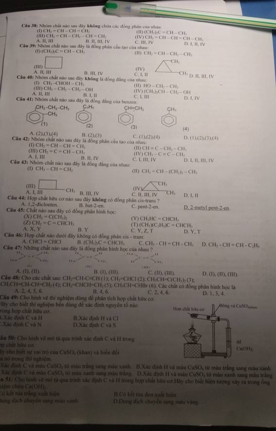 Nhóm chất nào sau đây không chứa các động phân của nhau (I) (CH_3)C=CH-CH_3
(1) CH_2=CH-CH=CH_2
a DCH_2=CH-CH_2-CH=CH_2 (1
A. lI, l// B. II, III, C. )CH_2=CH-CH=CH-CH_2
111.
Câu 39: Nhóm chất nào sau đây là đồng phân cầu tạo của nhau: D. D. ILIV
(1) (CH_3)_2C=CH-CH_3 (11) CH_2=CH-CH_2-CH_1
(11) □
CH_3
A. II, III B. III, IV (IV)
Câu 40: Nhóm chất náo sau đây không là đồng đâng của nhau C. I, II CH_3 D.II,III,IV
(1) CH_3-CHOH-CH_1
(II) CH_3-CH_2-CH_2-OH (11) HO-CH_2-CH_2
A. lI, IIl B. Ⅰ I C. I,I (IV) (CH_3)_2CH-CH_2-OH
Câu 41: Nhóm chất nào sau đây là đồng đẳng của benzen: D. I, IV
CH_2-CH_2-CH_3 C₂H₆ CH=CH_2 CH_3
CH_3
(1) (2) (3)
A (2),(3),(4) B. (2),(3) C. (1),(2),(4) (4)
D.(1),(2),(3),(4)
Câu 42: Nhóm chất nào sau đây là đồng phân cầu tạo của nhau:
(1) CH_2=CH-CH=CH_2
(H) CH_2=C=CH-CH_1 (H) CH=C-CH-CH
A. l, III B. II, IV C. l (IV) CH_5-C=C-CH_1 D. I, I, II, IV
III,IV
Câu 43: Nhóm chất nào sau đây là đồng đẳng của nhau:
(1) CH_3-CH=CH_2 (11) CH_3=CH-(CH_3)_2-CH_3
(III)
CH_3
(IV)
A. I, III CH_3 B. III, IV C. II. IIL IV CH_3 D 1,11
Câu 44: Hợp chất hữu cơ nào sau đây không có đồng phân cis-trans ?
A. 1,2-dicloeten. B. hu -2+c- C. pent-2-en. D. 2-metyl pe t-2-cn
Câu 45: Chất nào sau đây có đồng phân hình học:
(X) CH_2=C(CH_3)_2
(Z) CH_2=C=CHCH_3 (Y) CH_3HC=CHCH_3
A. X Y B. Y (T) (CH_3)(C_2H_5)C=CHCH_3
C Y,Z,T D. Y, T
* Câu 46: Hợp chất nào dưới đây không có đồng phân cis - tram:
A. CHCI=CHCI B. (CH_3)_2C=CHCH_3 C. CH_3-CH=CH-CH_3 D. CH_3-CH=CH-C_2H_4
Câu 47 e Những chất nào sau đây là đồng phân hình học của nhau ?
. '' x^2-x-c<11</tex>
cn s ''' .
A. (1),(11). B. (1 (lll) C. (II), (111) D. (1),(11),(111).
Câu 48: Cho các chất sau: CH_2=CH-C=CH(1);CH_2=CHCI(2);CH_3CH=C(CH_3)_2(3);
CH_3CH=CH-CH=CH_2(4);CH_2=CHCH=CH_2(5);CH_3CH=CHBr(6) 5). Các chất có đồng phân hình học là
A. 2, 4, 5, 6. B. 4, 6. C. 2, 4. 6. D. 1. 3.4.
Cầu 49: Cho hình về thí nghiệm đùng để phân tích hợp chất hữu cơ. 
Hãy cho biết thí nghiệm bên dùng để xác định nguyên tố nào
rong hợp chất hữu cơ 
4Xác định C và H B. Xác định H và Cl
* Xác định C và N D.Xác định C và S
Sâu 50: Cho hình về mô tả qua trình xác định C và H trong
h   hữ ca
Gy cho biết sự vai trò của CuSO, (khan) và biển đổi
a nó trong thí nghiệm
Xác định C và màu CuSO, từ màu trắng sang màu xanh. B.Xác định H và màu Cut SO từ màu trắng sang màu xanh
Xác định C và màu CuSO, từ màu xanh sang màu trắng. D.Xác định H và màu CuSO_2 ,  từ màn xanh sang màu trăng
a 51: Cho hình về mô tả qua trình xác định C và H trong hợp chất hữu cơ:Hãy cho biết hiện tượng xây ra trong ông
a(OH) a
Có kết tứa trắng xuất hiện B.Có kết tủa đen xuất hiện
Dung dịch chuyên sang màu sanh D.Dung địch chuyên sang mâu vàng.