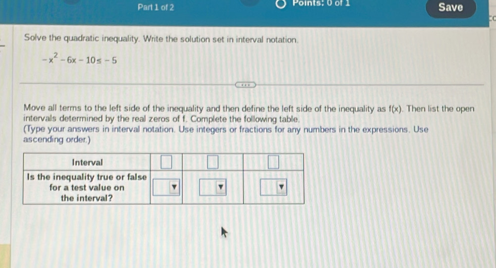 Points; 0 of 1 Save
(
Solve the quadratic inequality. Write the solution set in interval notation.
-x^2-6x-10≤ -5
Move all terms to the left side of the inequality and then define the left side of the inequality as f(x). Then list the open
intervals determined by the real zeros of f. Complete the following table.
(Type your answers in interval notation. Use integers or fractions for any numbers in the expressions. Use
ascending order.)