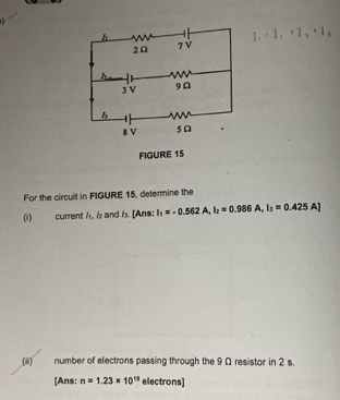 1 . ^4 
1 ; 1| 、 
For the circuit in FIGURE 15, determine the 
(i) current /, ½ and ½ [Ans: I_1=-0.562A, I_2=0.986A, I_3=0.425A]
(8) number of electrons passing through the 9 Ω resistor in 2 s. 
[Ans: n=1.23* 10^(19) electrons]