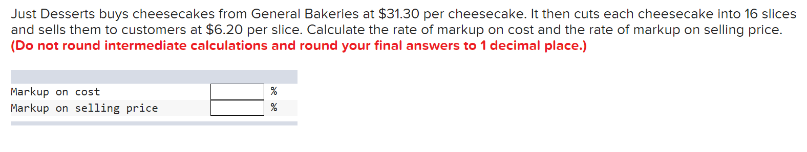 Just Desserts buys cheesecakes from General Bakeries at $31.30 per cheesecake. It then cuts each cheesecake into 16 slices 
and sells them to customers at $6.20 per slice. Calculate the rate of markup on cost and the rate of markup on selling price. 
(Do not round intermediate calculations and round your final answers to 1 decimal place.)