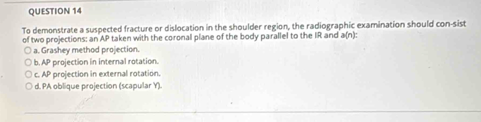 To demonstrate a suspected fracture or dislocation in the shoulder region, the radiographic examination should con-sist
of two projections: an AP taken with the coronal plane of the body parallel to the IR and a(n) *
a. Grashey method projection.
b. AP projection in internal rotation.
c. AP projection in external rotation.
d. PA oblique projection (scapular Y).