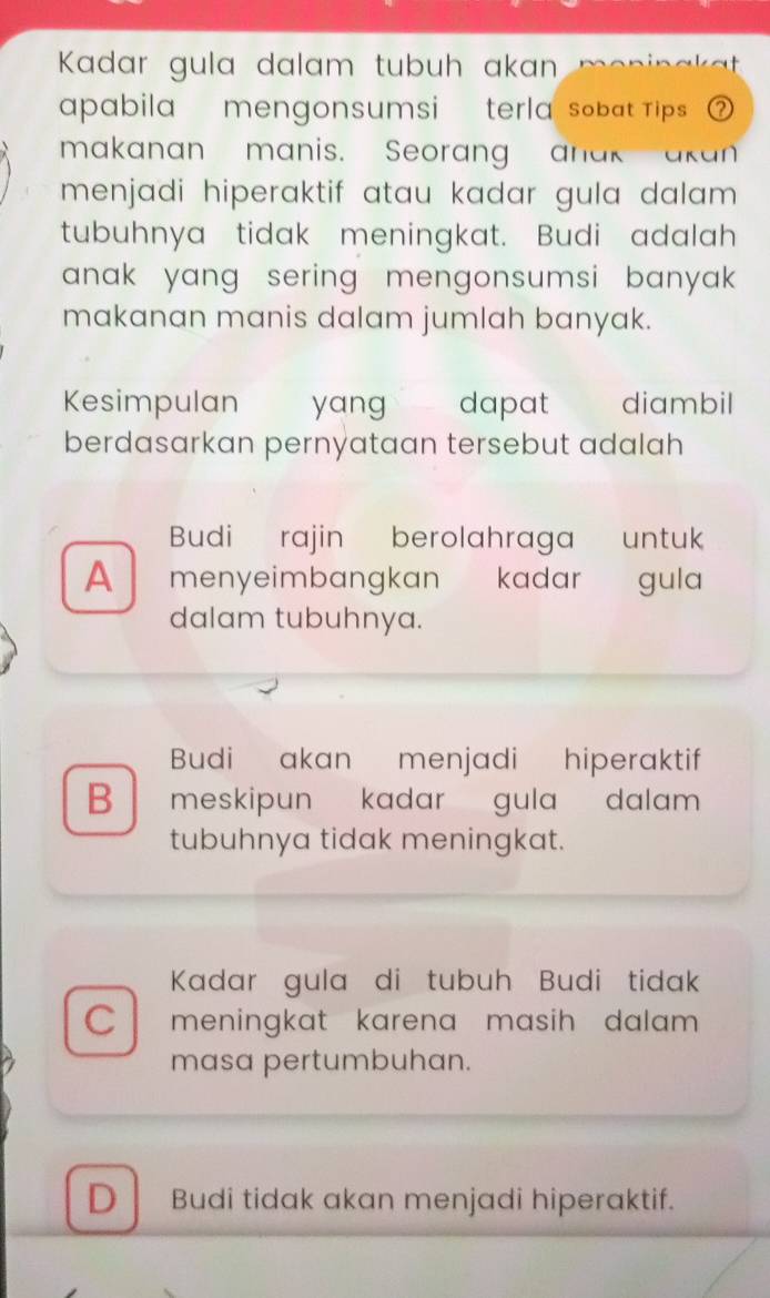 Kadar gula dalam tubuh akan i a k a 
pabila mengonsumsi terla-sobat Tips ② 
makanan manis. Seorang anak akan
menjadi hiperaktif atau kadar gula dalam .
tubuhnya tidak meningkat. Budi adalah
anak yang sering mengonsumsi banyak.
makanan manis dalam jumlah banyak.
Kesimpulan yang dapat diambil
berdasarkan pernyataan tersebut adalah
Budi rajin berolahraga untuk
A menyeimbangkan kadar gula
dalam tubuhnya.
Budi akan menjadi hiperaktif
B meskipun kadar gula dalam 
tubuhnya tidak meningkat.
Kadar gula di tubuh Budi tidak
C meningkat karena masih dalam 
masa pertumbuhan.
D Budi tidak akan menjadi hiperaktif.