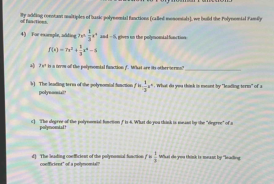 By adding constant multiples of basic polynomial functions (called monomials), we build the Polynomial Family 
of functions. 
4) For example, adding 7x^2·  1/3 x^4 and —5, gives us the polynomialfunction:
f(x)=7x^2+ 1/3 x^4-5
a) 7x^2 is a term of the polynomial function f. What are its other terms?_ 
b) The leading term of the polynomial function f is  1/3 x^4. What do you think is meant by “leading term” of a 
polynomial? 
c) The degree of the polynomial function f is 4. What do you think is meant by the “degree” of a 
polynomial? 
d) The leading coefficient of the polynomial function f is  1/3  What do you think is meant by “leading 
coefficient” of a polynomial?