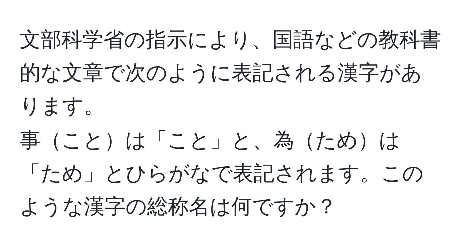 文部科学省の指示により、国語などの教科書的な文章で次のように表記される漢字があります。  
事ことは「こと」と、為ためは「ため」とひらがなで表記されます。このような漢字の総称名は何ですか？