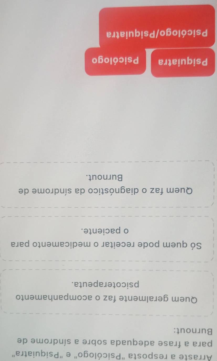 Arraste a resposta "Psicólogo" e "Psiquiatra"
para a frase adequada sobre a síndrome de
Burnout:
Quem geralmente faz o acompanhamento
psicoterapeuta.
Só quem pode receitar o medicamento para
o paciente.
Quem faz o diagnóstico da síndrome de
Burnout.
Psiquiatra Psicólogo
Psicólogo/Psiquiatra