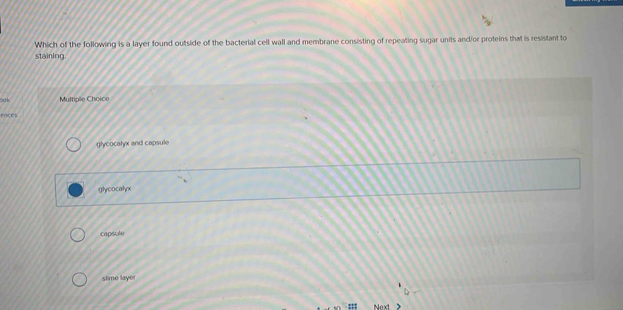 Which of the following is a layer found outside of the bacterial cell wall and membrane consisting of repeating sugar units and/or proteins that is resistant to
staining.
ook Multiple Choice
ences
glycocalyx and capsule
glycocalyx
capsule
slime layer
