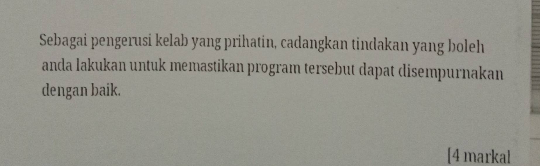 Sebagai pengerusi kelab yang prihatin, cadangkan tindakan yang boleh 
anda lakukan untuk memastikan program tersebut dapat disempurnakan 
dengan baik. 
[4 markal