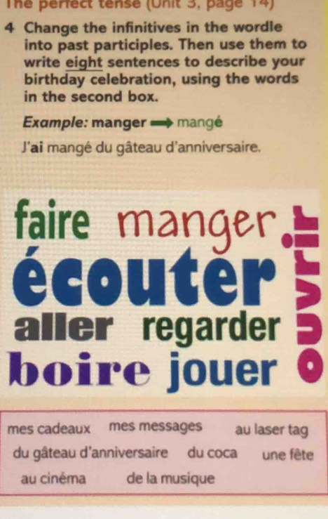 The perfect tense (Unit 3, page 14) 
4 Change the infinitives in the wordle 
into past participles. Then use them to 
write eight sentences to describe your 
birthday celebration, using the words 
in the second box. 
Exumple: manger mangé 
J'ai mangé du gâteau d'anniversaire. 
faire manger 
écouter 
aller regarder 
boire jouer 
mes cadeaux mes messages au laser tag 
du gâteau d'anniversaire du coca une fête 
au cinéma de la musique