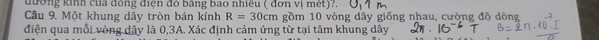 đương kinh của đồng điện đỏ bang bao nhiều ( dơn vị mét)?. 
Câu 9. Một khung dây tròn bán kính R=30cm gồm 10 vòng dây giống nhau, cường độ dòng 
điện qua mỗi vòng dây là 0, 3A. Xác định cảm ứng từ tại tâm khung dây
