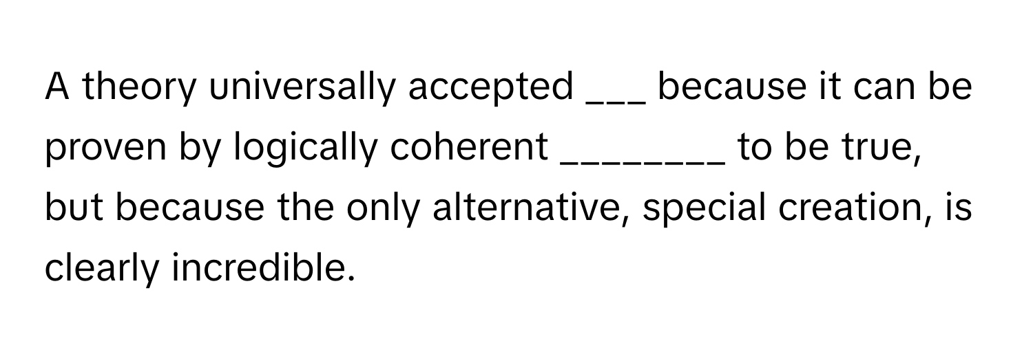 A theory universally accepted ___ because it can be proven by logically coherent ________ to be true, but because the only alternative, special creation, is clearly incredible.