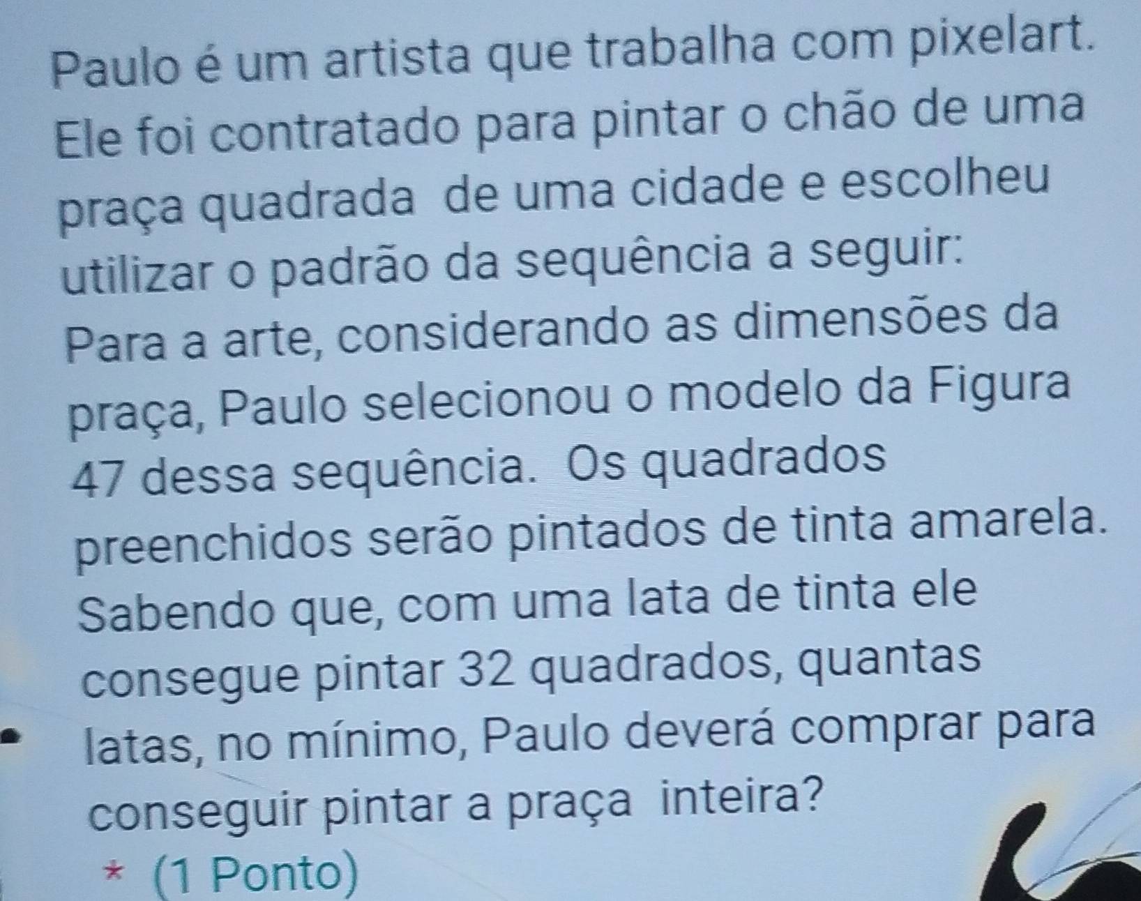 Paulo é um artista que trabalha com pixelart. 
Ele foi contratado para pintar o chão de uma 
praça quadrada de uma cidade e escolheu 
utilizar o padrão da sequência a seguir: 
Para a arte, considerando as dimensões da 
praça, Paulo selecionou o modelo da Figura 
47 dessa sequência. Os quadrados 
preenchidos serão pintados de tinta amarela. 
Sabendo que, com uma lata de tinta ele 
consegue pintar 32 quadrados, quantas 
latas, no mínimo, Paulo deverá comprar para 
conseguir pintar a praça inteira? 
* (1 Ponto)