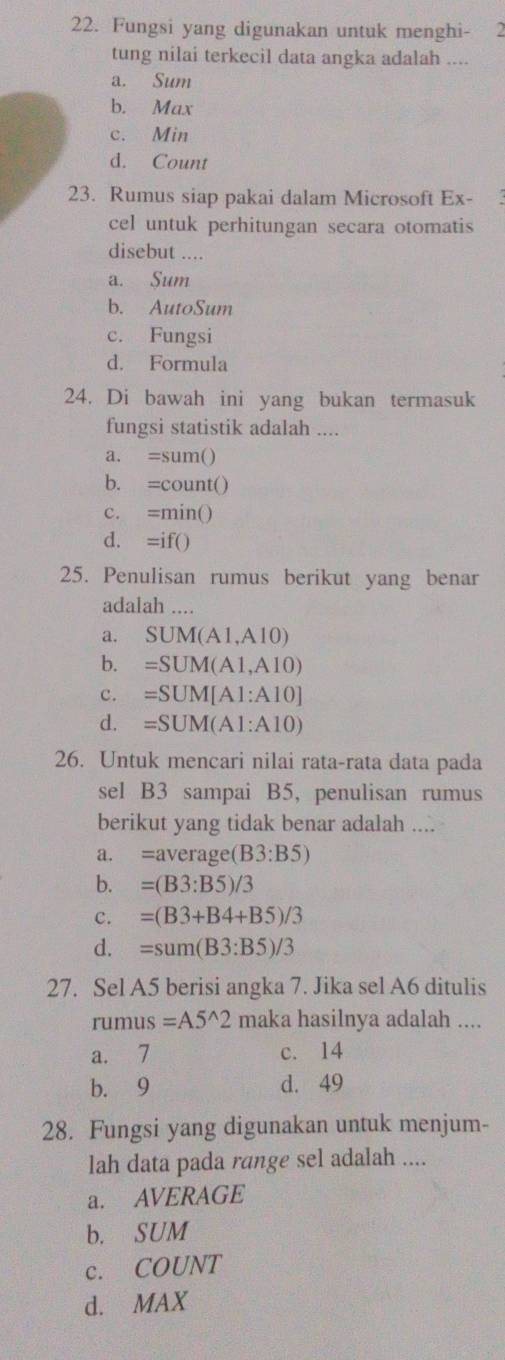 Fungsi yang digunakan untuk menghi- 2
tung nilai terkecil data angka adalah ....
a. Sum
b. Max
c. Min
d. Count
23. Rumus siap pakai dalam Microsoft Ex- 
cel untuk perhitungan secara otomatis
disebut ....
a. Sum
b. AutoSum
c. Fungsi
d. Formula
24. Di bawah ini yang bukan termasuk
fungsi statistik adalah ....
《 =sum()
b. =count()
c. =min()
d. =if()
25. Penulisan rumus berikut yang benar
adalah ....
a. SUM(A1,A10)
b. =SUM(A1,A10)
c. =SUM[A1:A10]
d. =SUM(A1:A10)
26. Untuk mencari nilai rata-rata data pada
sel B3 sampai B5, penulisan rumus
berikut yang tidak benar adalah ....
a. =average(B3:B5)
b. =(B3:B5)/3
c. =(B3+B4+B5)/3
d. =sum(B3:B5)/3
27. Sel A5 berisi angka 7. Jika sel A6 ditulis
rumus=A5^(wedge)2 maka hasilnya adalah ....
a. 7 c. 14
b. 9 d. 49
28. Fungsi yang digunakan untuk menjum-
lah data pada range sel adalah ....
a. AVERAGE
b. SUM
c. COUNT
d. MAX