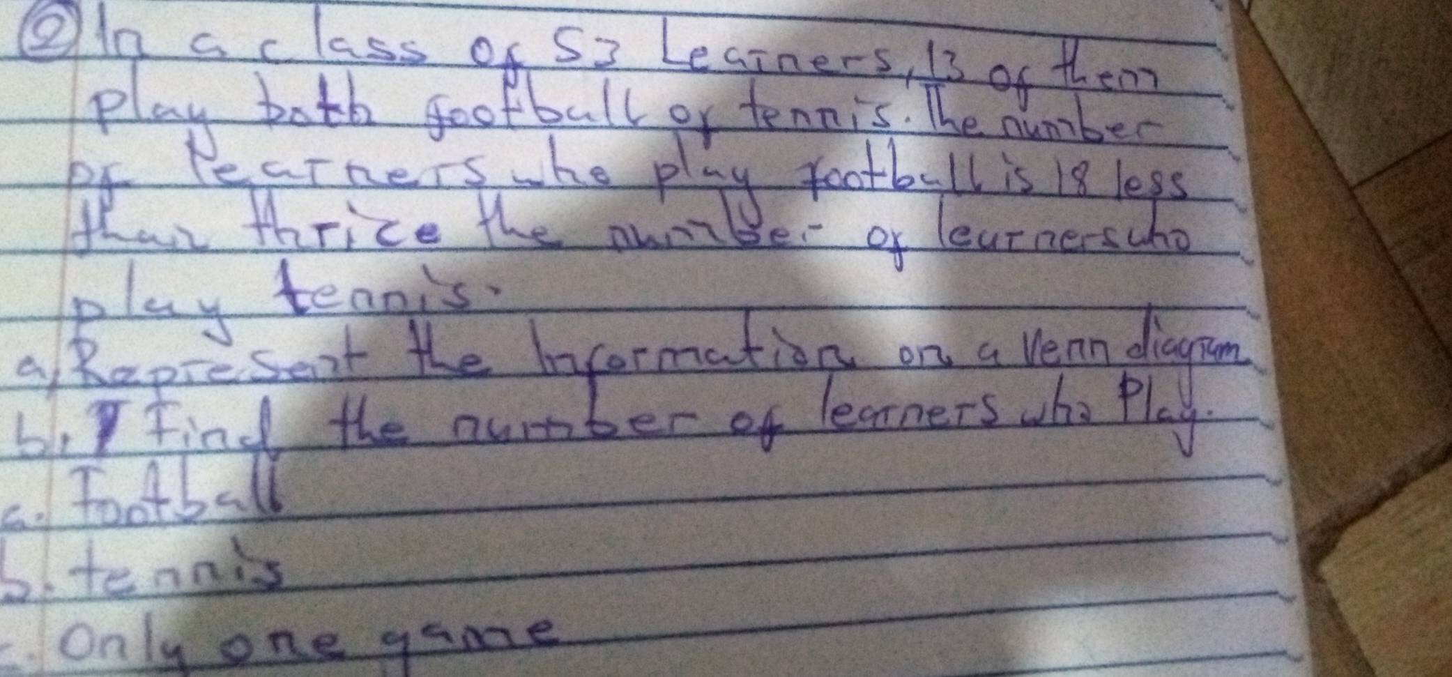 OIn a class of S3 Legrners, i3 of them 
play both gootball or tennis. The number 
of learners whe play football is 18 leps 
fhar thrice the nuribe of learnerscho 
play teanis 
a hapiesent the Information on a Vean diagon 
6. Find the number of learners whe Play 
C. Football 
6.tennis 
. Only one game