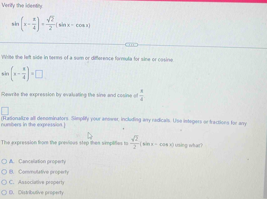 Verify the identity.
sin (x- π /4 )= sqrt(2)/2 (sin x-cos x)
Write the left side in terms of a sum or difference formula for sine or cosine.
sin (x- π /4 )=□
Rewrite the expression by evaluating the sine and cosine of  π /4 . 
(Rationalize all denominators. Simplify your answer, including any radicals. Use integers or fractions for any
numbers in the expression.)
The expression from the previous step then simplifies to  sqrt(2)/2 (sin x-cos x) using what?
A. Cancelation property
B. Commutative property
C. Associative property
D. Distributive property