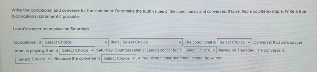 Write the conditional and converse for the statement. Determine the truth values of the conditionals and converses. If false, find a counterexample. Write a true 
biconditional statement if possible. 
Laura's soccer team plays on Saturdays. 
Conditional: If Select Choice then Select Choice . The conditional is Select Choice Converse: If Laura's soccer 
team is playing, then it Select Choice Saturday. Counterexample: Laura's soccer team Select Choice playing on Thursday. The converse is 
Select Choice Because the converse is Select Choice a true biconditional statement cannot be written.