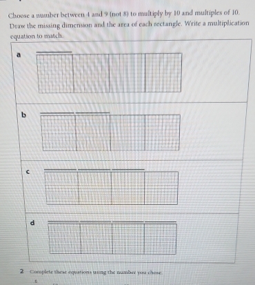 Choose a number between 4 and 9 (not 8) to multiply by 10 and multiples of 10.
Draw the missing dimension and the area of each rectangle. Write a multiplication
equation to match.
a
b
d
2 —Complete these equations using the number you chose
6