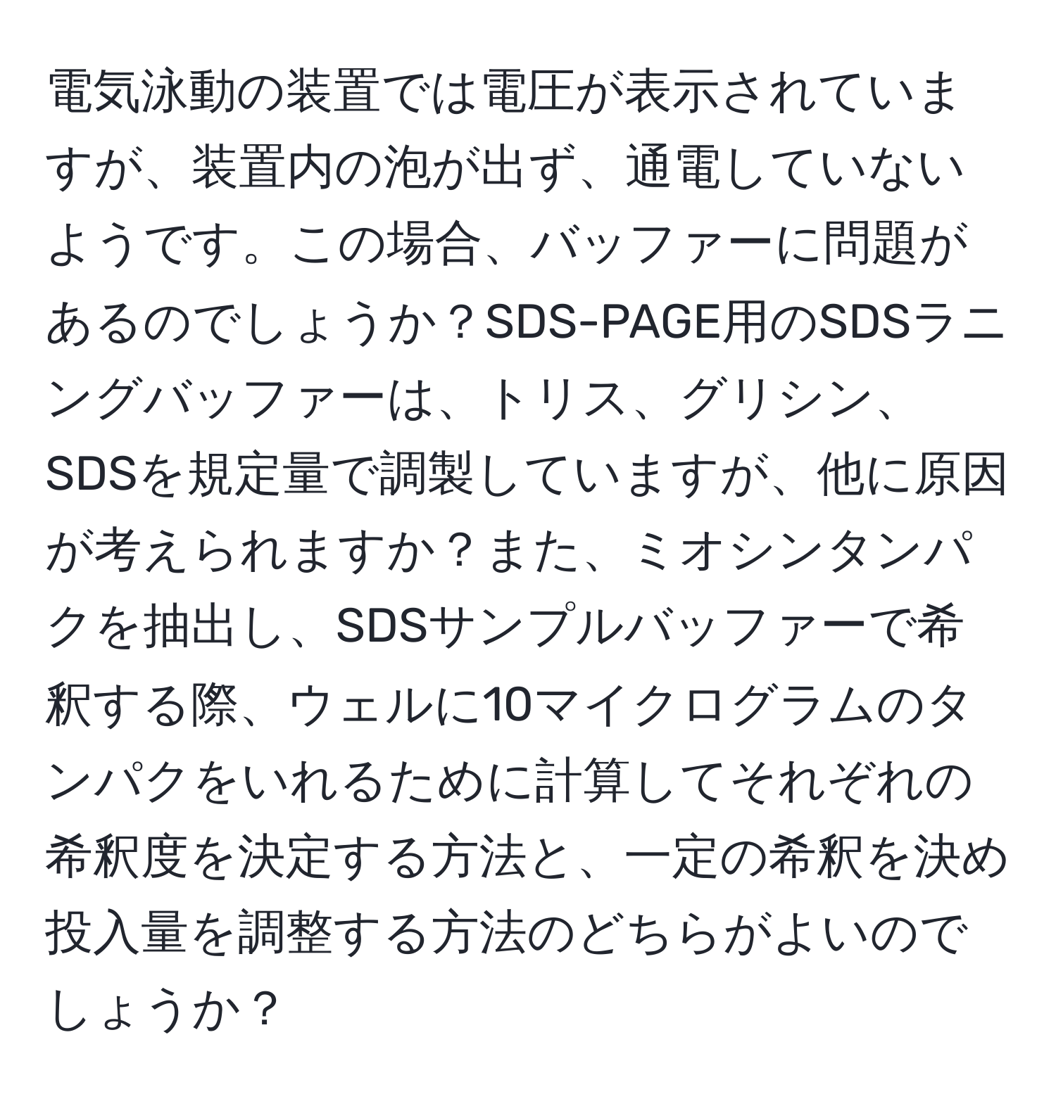 電気泳動の装置では電圧が表示されていますが、装置内の泡が出ず、通電していないようです。この場合、バッファーに問題があるのでしょうか？SDS-PAGE用のSDSラニングバッファーは、トリス、グリシン、SDSを規定量で調製していますが、他に原因が考えられますか？また、ミオシンタンパクを抽出し、SDSサンプルバッファーで希釈する際、ウェルに10マイクログラムのタンパクをいれるために計算してそれぞれの希釈度を決定する方法と、一定の希釈を決め投入量を調整する方法のどちらがよいのでしょうか？