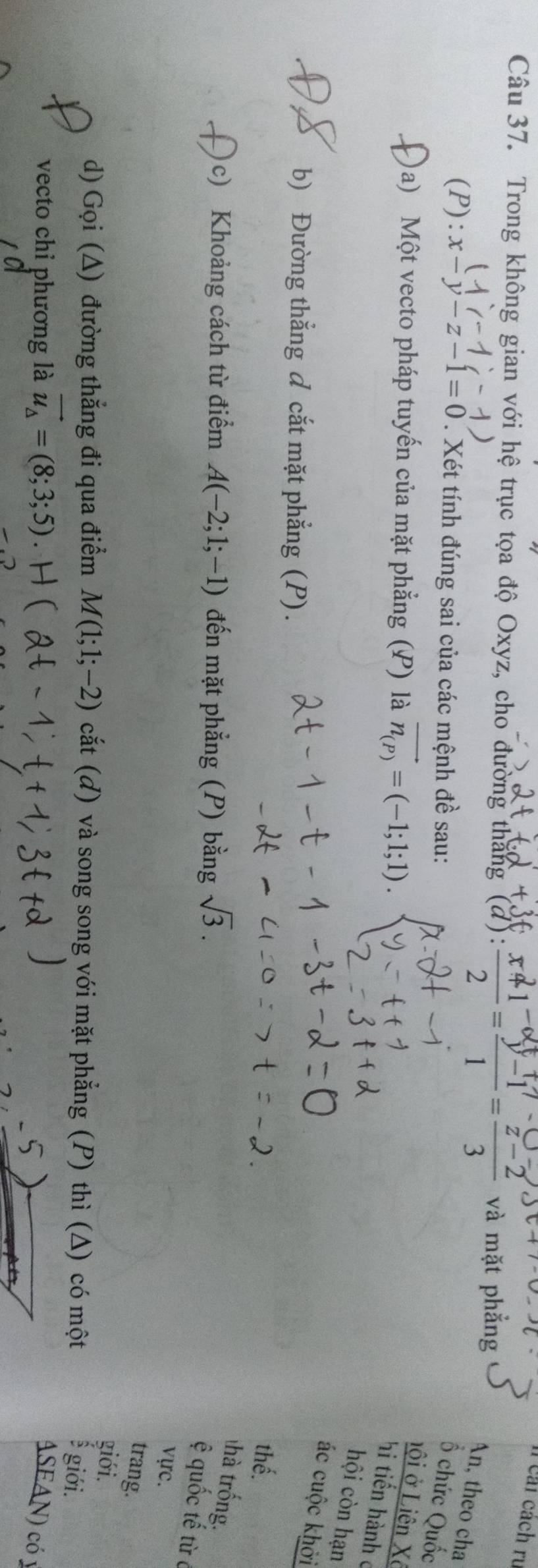 cái cách rụ 
Câu 37. Trong không gian với hệ trục tọa độ Oxyz, cho đường thắng (d): * và mặt phẳng 
An, theo cha 
(P): x-y-z-1=0. Xét tính đúng sai của các mệnh đề sau: 
Ổ chức Quốc 
)a) Một vecto pháp tuyến của mặt phẳng (P) là vector n_(P)=(-1;1;1)
nội ở Liên Xô 
hi tiến hành c 
hội còn hạn 
ác cuộc khởi 
b) Đường thẳng đ cắt mặt phẳng (P). 
thế. 
(c) Khoảng cách từ điểm A(-2;1;-1) đến mặt phẳng (P) bằng sqrt(3). 
thà trống. 
ệ quốc tế từ 
vực. 
trang. 
giới. 
d) Gọi (Δ) đường thẳng đi qua điểm M(1;1;-2) cắt (đ) và song song với mặt phẳng (P) thì (Δ) có một 
giới. 
vecto chỉ phương là vector u_Delta =(8;3;5) ASEAN) có y