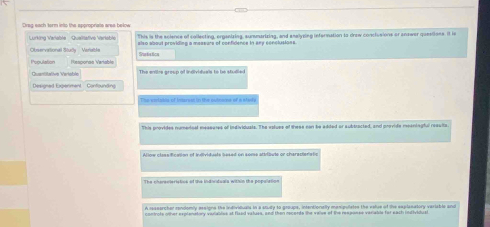 Drag each term into the appropriate area below. 
Lurking Variable Qualitative Variable This is the science of collecting, organizing, summarizing, and analyzing information to draw conciusions or answer questions. It is 
Observational Study Variable also about providing a measure of confidence in any conclusions. 
Statistics 
Population Response Variable 
Quantitative Variable The entire group of individuals to be studied 
Designed Experiment Confounding 
The veriabis of interest in the outcoms of a study 
This provides numerical measures of individuals. The values of these can be added or subtracted, and provide meaningful results 
Allow classification of Individuals based on some attribute or characteristic 
The characteristics of the individuals within the population 
A researcher randomly assigns the individuals in a study to groups, intentionally manipulates the value of the explanatory variable and 
controls other explanatory variables at fixed values, and then records the value of the response variable for each individual