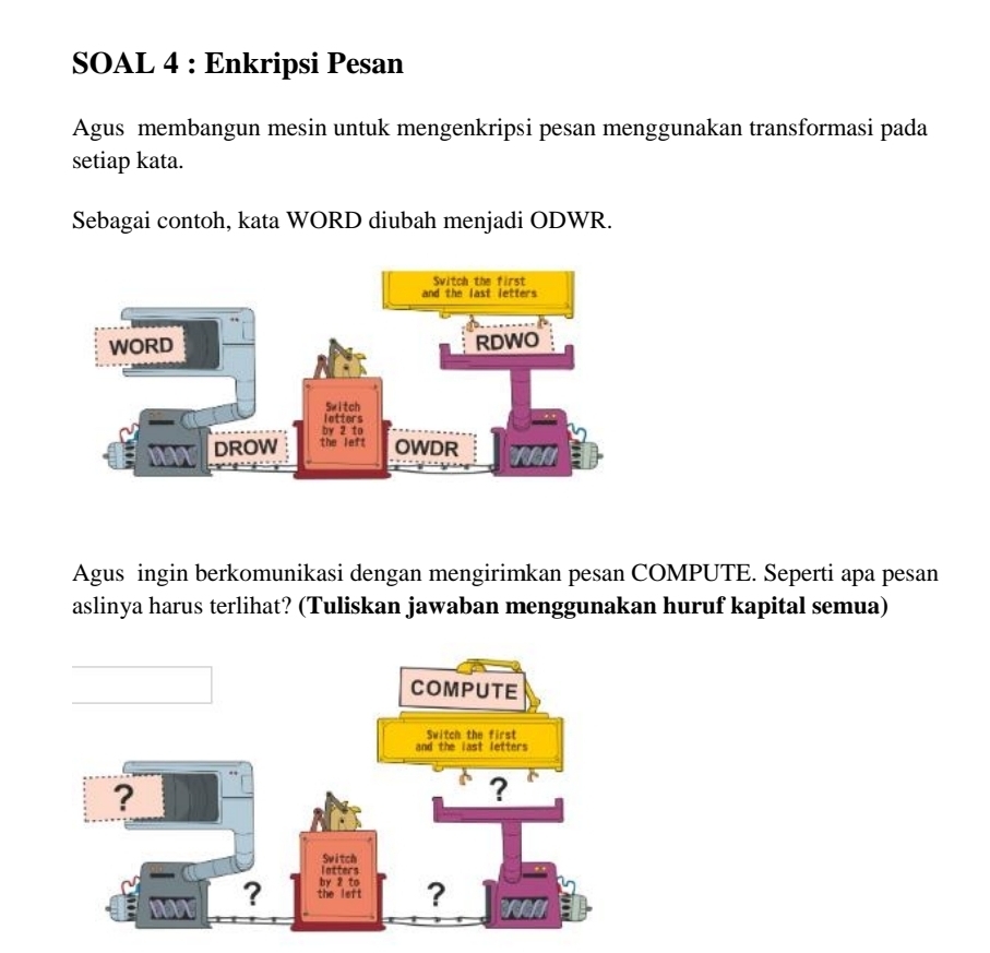 SOAL 4 : Enkripsi Pesan 
Agus membangun mesin untuk mengenkripsi pesan menggunakan transformasi pada 
setiap kata. 
Sebagai contoh, kata WORD diubah menjadi ODWR. 
Agus ingin berkomunikasi dengan mengirimkan pesan COMPUTE. Seperti apa pesan 
aslinya harus terlihat? (Tuliskan jawaban menggunakan huruf kapital semua)