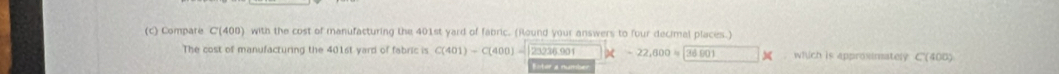 Compate Cl 10 00) with the cost of manufacturing the 401st yard of fabric. (Round your answers to four decimal places.) 
The cost of manufacturing the 401st yard of fabric is C(401)-C(400)= 23236.901 x-22,600=36001. which is approsinately C(400)
* tan