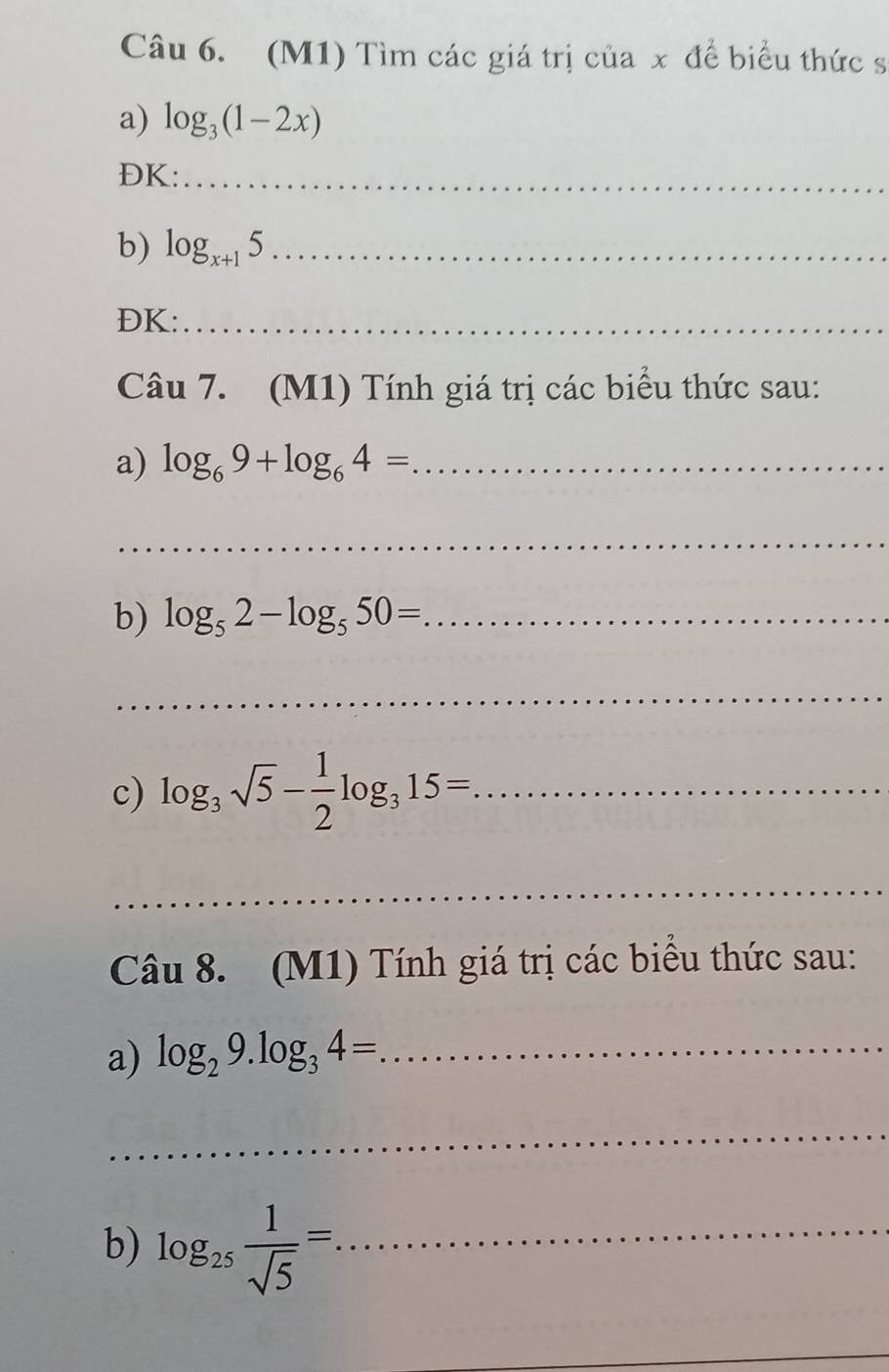 (M1) Tìm các giá trị của x để biểu thức s 
a) log _3(1-2x)
ĐK:_ 
b) log _x+15 _ 
ĐK:_ 
Câu 7. (M1) Tính giá trị các biểu thức sau: 
a) log _69+log _64= _ 
_ 
b) log _52-log _550= _ 
_ 
c) log _3sqrt(5)- 1/2 log _315= _ 
_ 
Câu 8. (M1) Tính giá trị các biểu thức sau: 
a) log _29.log _34= _ 
_ 
b) log _25 1/sqrt(5) =. _