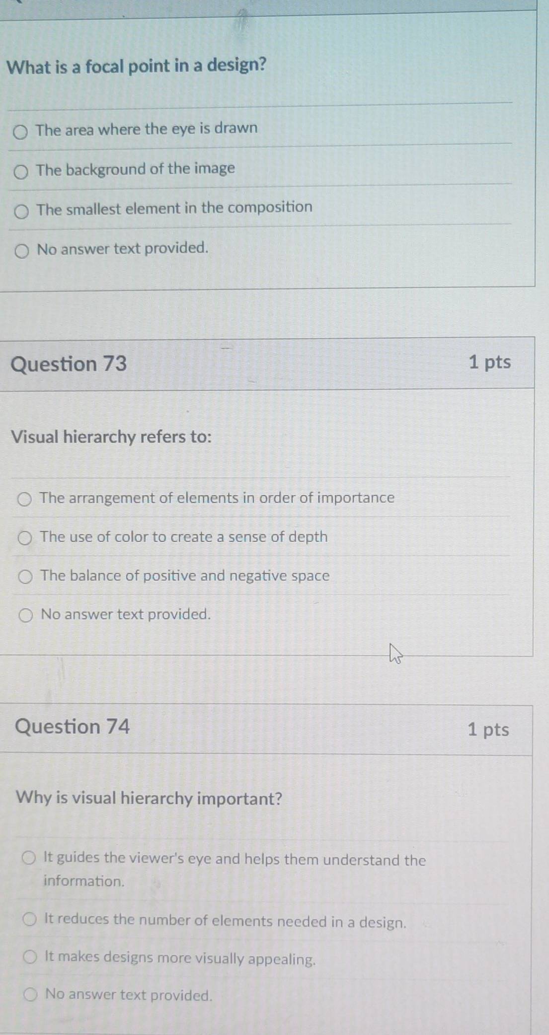 What is a focal point in a design?
The area where the eye is drawn
The background of the image
The smallest element in the composition
No answer text provided.
Question 73 1 pts
Visual hierarchy refers to:
The arrangement of elements in order of importance
The use of color to create a sense of depth
The balance of positive and negative space
No answer text provided.
Question 74 1 pts
Why is visual hierarchy important?
It guides the viewer's eye and helps them understand the
information.
It reduces the number of elements needed in a design.
It makes designs more visually appealing.
No answer text provided.