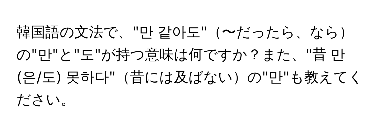 韓国語の文法で、"만 같아도"〜だったら、ならの"만"と"도"が持つ意味は何ですか？また、"昔 만(은/도) 못하다"昔には及ばないの"만"も教えてください。