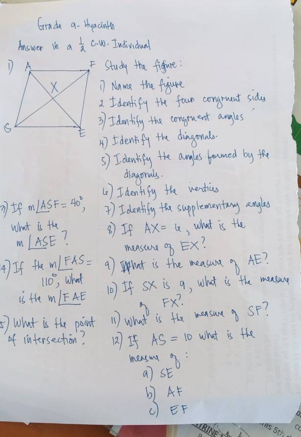 Grade a- Hyaainth 
Answer in a 1/2  c· w. Individual 
F Study the figure: 
17 Nama the figure 
2 I denlify the four congruent sidys 
3) I dontify the congeuent angles 
4)Idenlify the diagonals. 
5) Identify the anyles formed by the 
diagonals. 
(1 ) Identify the wentics
m∠ ASF=40°, )I denlify the supplementang angles 
what is the ⑧ If AX=6 , what is the
m∠ ASE 1 
measure Ex? 
4) If the m∠ FAS= 9) hut is the measure 9 AE?
110° what 
is the m∠ FAE
(0) If Sx is 9, what is the measurg
FX? 
⑤) what is the point (1) What is the measueg SF? 
of infersechion? 12I AS=10 what is the 
mesut 8: 
a] SF
b) AF
() EF